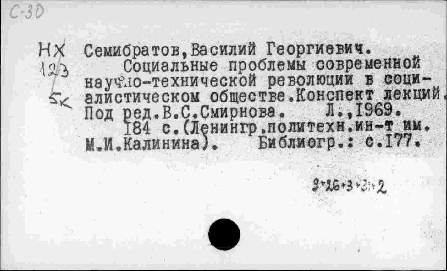 ﻿ИХ Семибратов,Василий Георгиевич.
Социальные проблемы современной науч’ло-технической революции в соци-£■< алистическом обществе.Конспект лекций Под ред.В.С.Смирнова.	Л.,1969.
184 с.(Ленингр.политеха.ин-т им. М.И.Калинина).	Библиогр.: с.177.
Мб в <